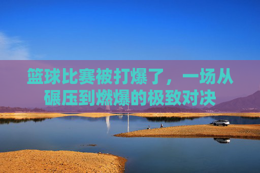 篮球比赛被打爆了，一场从碾压到燃爆的极致对决