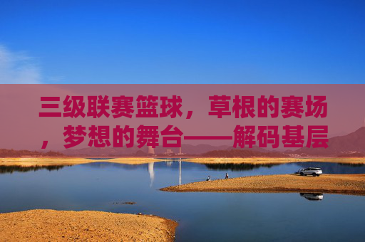 三级联赛篮球,草根的赛场,梦想的舞台——解码基层篮球的活力与温度