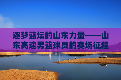 逐梦篮坛的山东力量——山东高速男篮球员的赛场征程与精神传承,逐梦篮坛的山东力量——山东高速男篮球员的赛场征程与精神传承