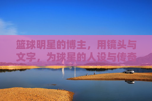 篮球明星的博主,用镜头与文字,为球星的人设与传奇加冕