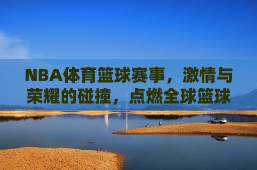 NBA体育篮球赛事,激情与荣耀的碰撞,点燃全球篮球热情
