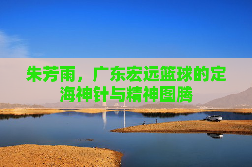 朱芳雨，广东宏远篮球的定海神针与精神图腾