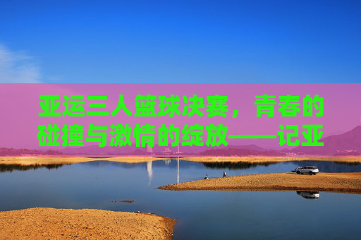 亚运三人篮球决赛，青春的碰撞与激情的绽放——记亚洲最高水平三人篮球的巅峰对决
