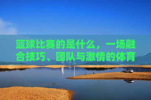 篮球比赛的是什么，一场融合技巧、团队与激情的体育盛宴，篮球比赛，一场融合技巧、团队与激情的体育盛宴