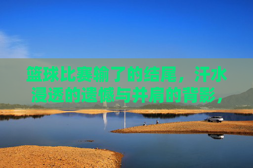 篮球比赛输了的结尾,汗水浸透的遗憾与并肩的背影,输球后的背影,汗水浸透的遗憾与并肩的背影