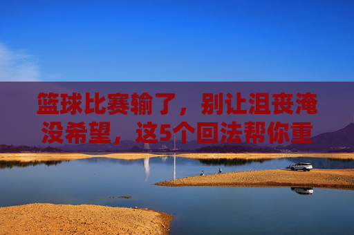 篮球比赛输了,别让沮丧淹没希望,这5个回法帮你重燃斗志