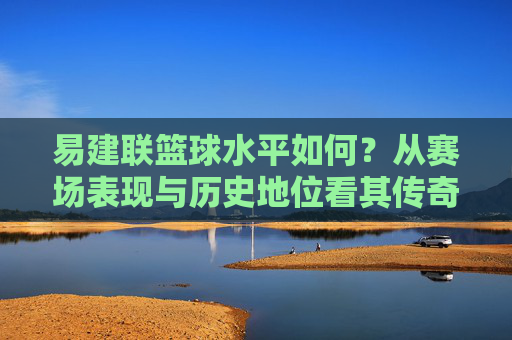 易建联篮球水平如何?从赛场表现与历史地位看其传奇价值