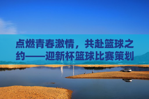 点燃青春激情,共赴篮球之约——迎新杯篮球比赛策划方案,点燃青春激情,共赴篮球之约——迎新杯篮球比赛策划方案