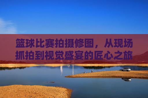 篮球比赛拍摄修图,从现场抓拍到视觉盛宴的匠心之旅