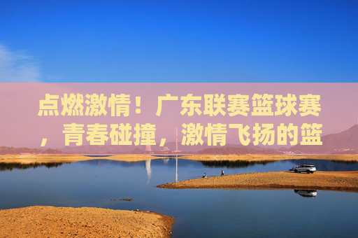 点燃激情!广东联赛篮球赛,青春碰撞,激情飞扬的篮球盛宴,点燃激情!广东联赛篮球赛,青春碰撞,激情飞扬的篮球盛宴