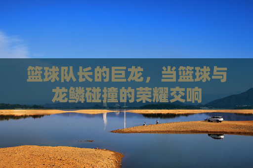 篮球队长的巨龙,当篮球与龙鳞碰撞的荣耀交响