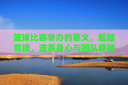 篮球比赛举办的意义，超越竞技，滋养身心与团队精神的沃土，篮球比赛的价值，超越竞技，成为滋养身心与团队精神的沃土