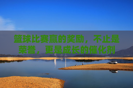 篮球比赛赢的奖励,不止是荣誉,更是成长的催化剂