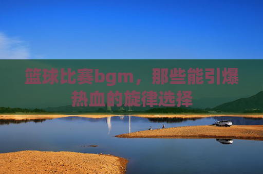 篮球比赛bgm,那些能引爆热血的旋律选择