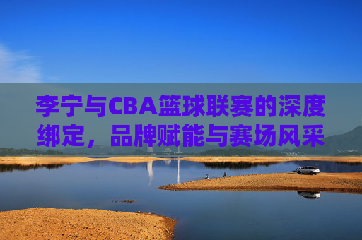 李宁与CBA篮球联赛的深度绑定，品牌赋能与赛场风采的全面升级