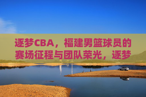 逐梦CBA，福建男篮球员的赛场征程与团队荣光，逐梦CBA，福建男篮球员的赛场征程与团队荣光
