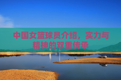 中国女篮球员介绍,实力与精神的双重传承