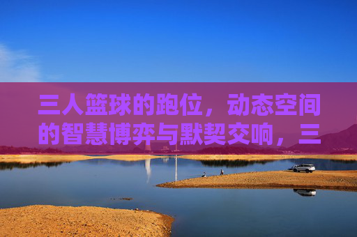 三人篮球的跑位，动态空间的智慧博弈与默契交响，三人篮球的跑位，动态空间的智慧博弈与默契交响