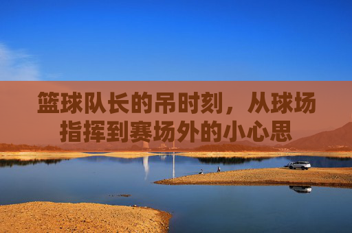 篮球队长的吊时刻，从球场指挥到赛场外的小心思