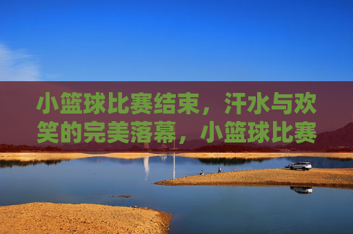 小篮球比赛结束，汗水与欢笑的完美落幕，小篮球比赛落幕，汗水与欢笑的完美落幕