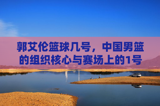郭艾伦篮球几号，中国男篮的组织核心与赛场上的1号担当
