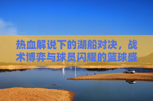 热血解说下的湖船对决，战术博弈与球员闪耀的篮球盛宴