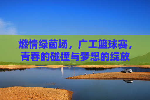 燃情绿茵场，广工篮球赛，青春的碰撞与梦想的绽放