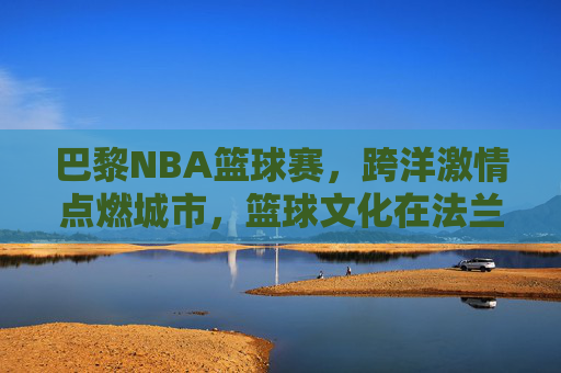 巴黎NBA篮球赛，跨洋激情点燃城市，篮球文化在法兰西绽放