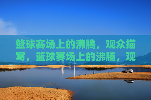 篮球赛场上的沸腾，观众描写，篮球赛场上的沸腾，观众热情的生动描写