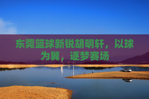 东莞篮球新锐胡明轩，以球为翼，逐梦赛场