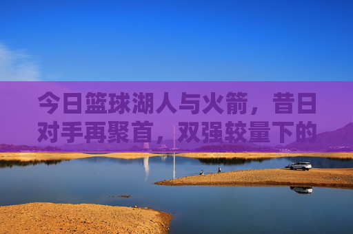 今日篮球湖人与火箭，昔日对手再聚首，双强较量下的战术与状态博弈