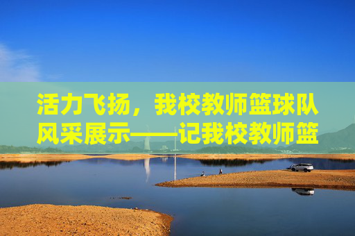 活力飞扬，我校教师篮球队风采展示——记我校教师篮球队介绍