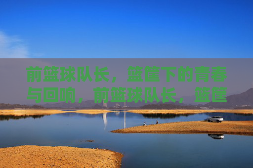 前篮球队长,篮筐下的青春与回响,前篮球队长,篮筐下的青春回响