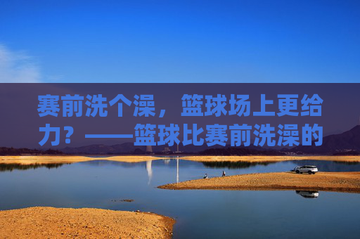 赛前洗个澡，篮球场上更给力？——篮球比赛前洗澡的讲究与影响