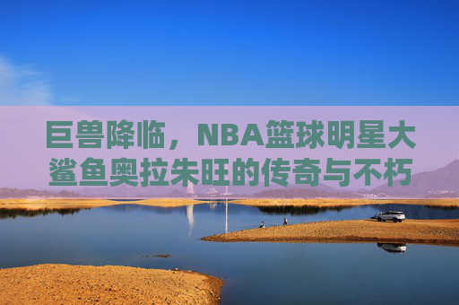 巨兽降临,NBA篮球明星大鲨鱼奥拉朱旺的传奇与不朽