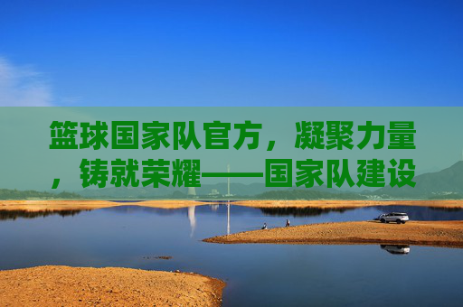 篮球国家队官方，凝聚力量，铸就荣耀——国家队建设与发展的官方视角