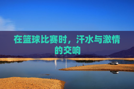 在篮球比赛时,汗水与激情的交响