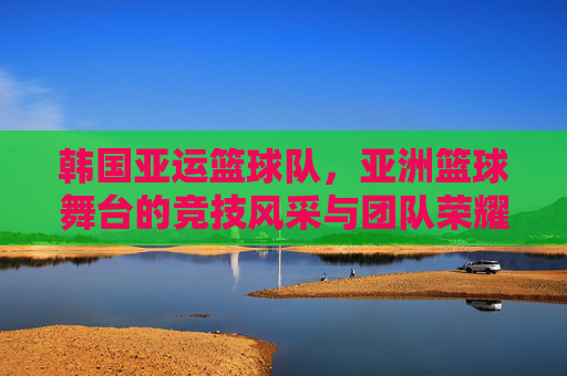 韩国亚运篮球队，亚洲篮球舞台的竞技风采与团队荣耀