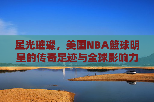 星光璀璨,美国NBA篮球明星的传奇足迹与全球影响力