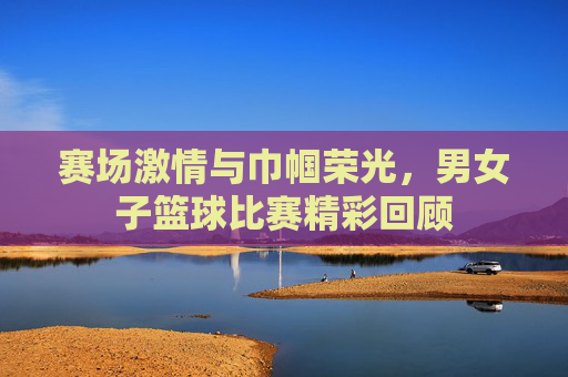赛场激情与巾帼荣光,男女子篮球比赛精彩回顾