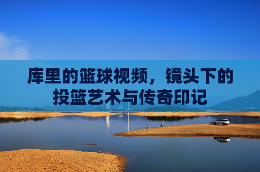 库里的篮球视频,镜头下的投篮艺术与传奇印记