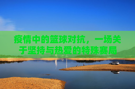 疫情中的篮球对抗,一场关于坚持与热爱的特殊赛局