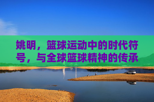 姚明，篮球运动中的时代符号，与全球篮球精神的传承者
