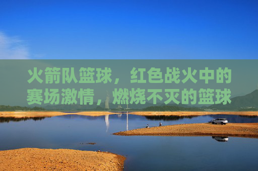 火箭队篮球,红色战火中的赛场激情,燃烧不灭的篮球传奇