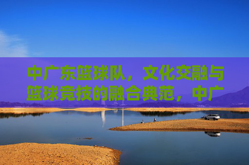 中广东篮球队,文化交融与篮球竞技的融合典范,中广东篮球队,文化交融与篮球竞技的融合典范