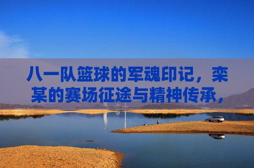 八一队篮球的军魂印记,栾某的赛场征途与精神传承,八一队篮球的军魂印记,栾某的赛场征途与精神传承