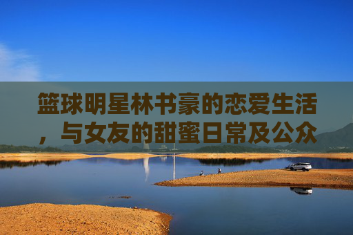 篮球明星林书豪的恋爱生活,与女友的甜蜜日常及公众视野下的甜蜜瞬间