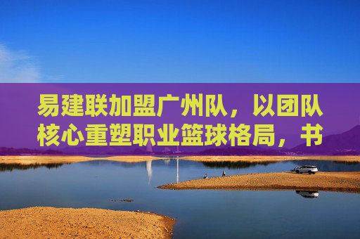 易建联加盟广州队,以团队核心重塑职业篮球格局,书写中国篮球的新篇章