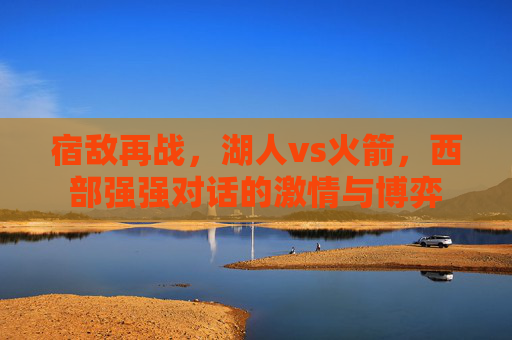 宿敌再战,湖人vs火箭,西部强强对话的激情与博弈