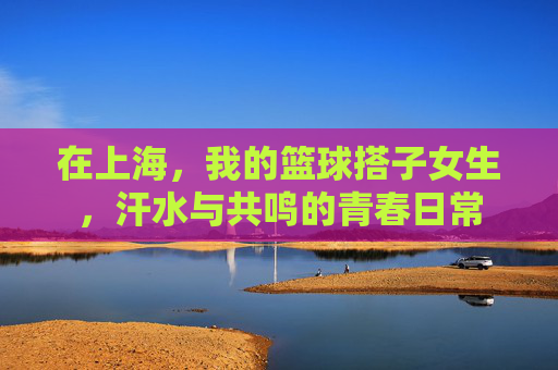 在上海,我的篮球搭子女生,汗水与共鸣的青春日常